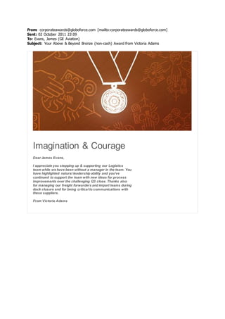 From: corporateawards@globoforce.com [mailto:corporateawards@globoforce.com]
Sent: 02 October 2011 23:09
To: Evans, James (GE Aviation)
Subject: Your Above & Beyond Bronze (non-cash) Award from Victoria Adams
Imagination & Courage
Dear James Evans,
I appreciate you stepping up & supporting our Logistics
team while we have been without a manager in the team. You
have highlighted natural leadership ability and you've
continued to support the team with new ideas for process
improvements over the challenging Q3 close. Thanks also
for managing our freight forwarders and import teams during
dock closure and for being critical to communications with
these suppliers.
From Victoria Adams
 