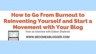 How to Go From Burnout to
Reinventing Yourself and Start a
Movement with Your Blog
WWW.BECOMEABLOGGER.COM
from an interview with Gideon Shalwick
 