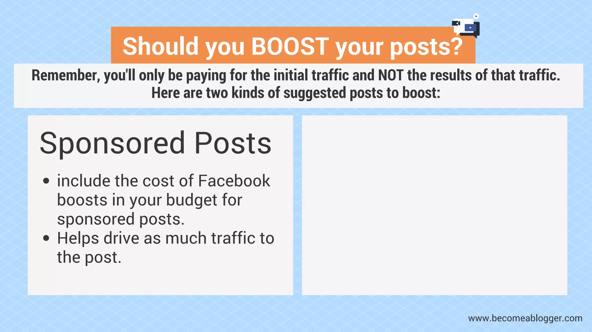 Should you BOOST your posts?
Sponsored Posts
include the cost of Facebook
boosts in your budget for
sponsored posts.
Helps drive as much traffic to
the post.
www.becomeablogger.com
Remember, you'll only be paying for the initial traffic and NOT the results of that traffic.
Here are two kinds of suggested posts to boost:
 