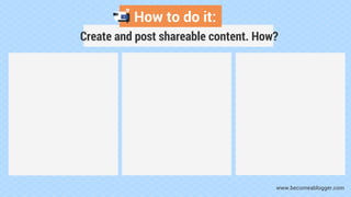 How to do it:
Create and post shareable content. How?
www.becomeablogger.com
 