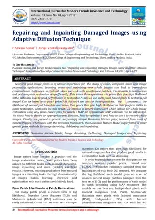 34 International Journal for Modern Trends in Science and Technology
Repairing and Inpainting Damaged Images using
Adaptive Diffusion Technique
P.Aswani Kumar1
| Jorige Venkateswara Rao2
1Assistant Professor, Department of ECE, Eluru College of Engineering and Technology, Eluru, Andhra Pradesh, India.
2PG Scholar, Department of ECE, Eluru College of Engineering and Technology, Eluru, Andhra Pradesh, India.
To Cite this Article
P.Aswani Kumar and Jorige Venkateswara Rao, “Repairing and Inpainting Damaged Images using Adaptive Diffusion
Technique”, International Journal for Modern Trends in Science and Technology, Vol. 03, Issue 04, 2017, pp. 34-39.
Learning good image priors is of utmost importance for the study of vision, computer vision and image
processing applications. Learning priors and optimizing over whole images can lead to tremendous
computational challenges. In contrast, when we work with small image patches, it is possible to learn priors
and perform patch restoration very efficiently. This raises three questions - do priors that give high likelihood
to the data also lead to good performance in restoration? Can we use such patch based priors to restore a full
image? Can we learn better patch priors? In this work we answer these questions. We compare the
likelihood of several patch models and show that priors that give high likelihood to data perform better in
patch restoration. Motivated by this result, we propose a generic framework which allows for whole image
restoration using any patch based prior for which a MAP (or approximate MAP) estimate can be calculated.
We show how to derive an appropriate cost function, how to optimize it and how to use it to restore whole
images. Finally, we present a generic, surprisingly simple Gaussian Mixture prior, learned from a set of
natural images. When used with the proposed framework, this Gaussian Mixture Model outperforms all other
generic prior methods for image denoising, deblurring and inpainting.
KEYWORDS: Gaussian Mixture Model, Image denoising, Deblurring, Damaged Images and Inpainting
Copyright © 2017 International Journal for Modern Trends in Science and Technology
All rights reserved.
I. INTRODUCTION
Image priors have become a popular tool for
image restoration tasks. Good priors have been
applied to different tasks such as image denoising,
image inpainting and more, yielding excellent
results. However, learning good priors from natural
images is a daunting task - the high dimensionality
of images makes learning, inference and
optimization with such priors prohibitively hard.
From Patch Likelihoods to Patch Restoration:
For many patch priors a closed form of log
likelihood, Bayesian Least Squares (BLS) and
Maximum A-Posteriori (MAP) estimates can be
easily calculated. Given that, we start with a simple
question: Do priors that give high likelihood for
natural image patches also produce good results in
a restoration task such as denoising.
In order to provide an answer for this question we
compare several popular priors, trained over
50,000 8 8 patches randomly sampled from the
training set of with their DC removed. We compare
the log likelihood each model gives on a set of
unseen natural image patches (sampled from the
test set of [10]) and the performance of each model
in patch denoising using MAP estimates. The
models we use here are: Independent pixels with
learned marginals (Ind. Pixel), Multivariate
Gaussian over pixels with learned covariance
(MVG), Independent PCA with learned
(non-Gaussian) marginals and ICA with learned
ABSTRACT
International Journal for Modern Trends in Science and Technology
Volume: 03, Issue No: 04, April 2017
ISSN: 2455-3778
http://www.ijmtst.com
 