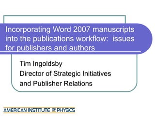 Incorporating Word 2007 manuscripts
into the publications workflow: issues
for publishers and authors
    Tim Ingoldsby
    Director of Strategic Initiatives
    and Publisher Relations
 