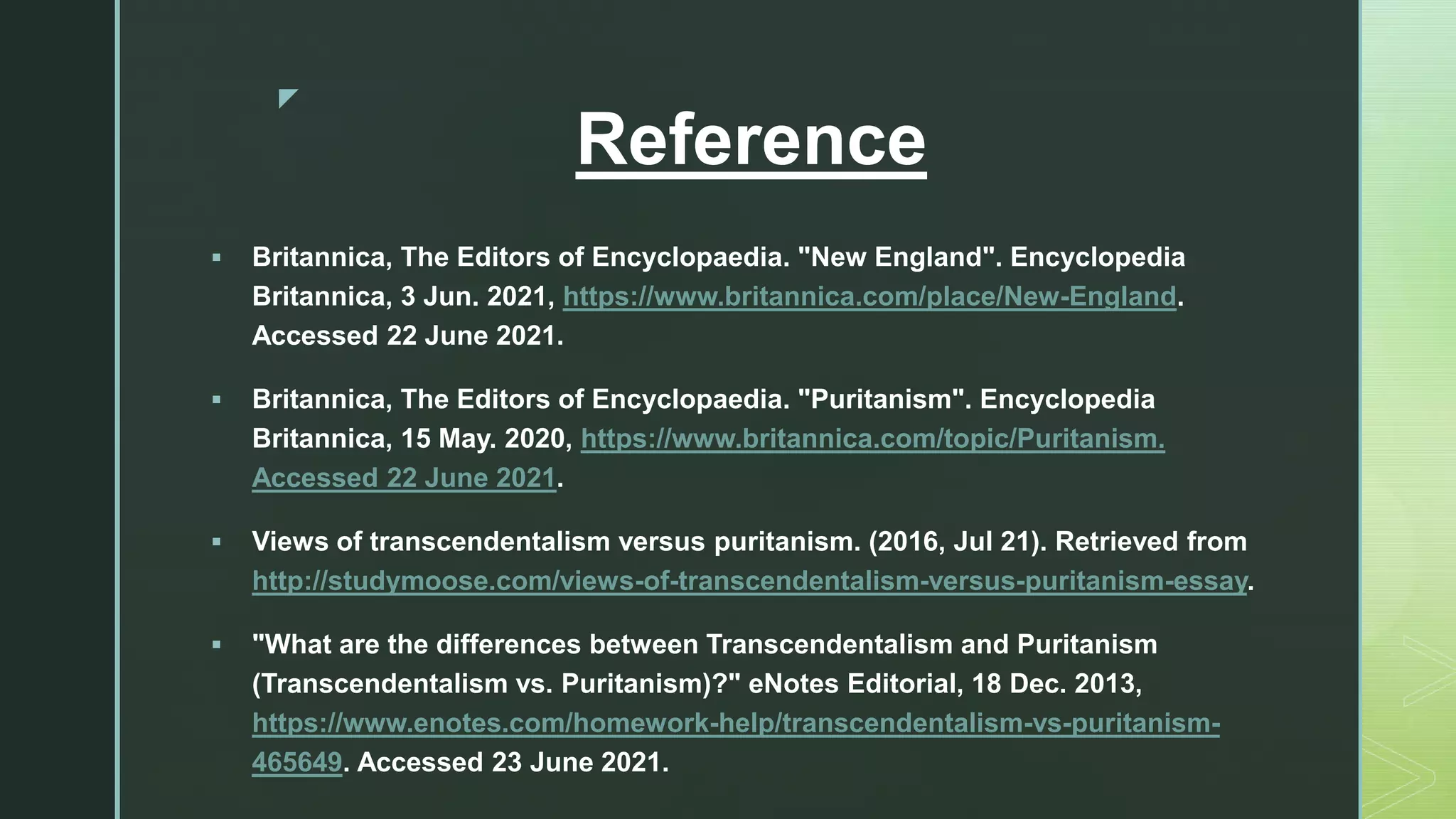 z
Reference
 Britannica, The Editors of Encyclopaedia. "New England". Encyclopedia
Britannica, 3 Jun. 2021, https://www.britannica.com/place/New-England.
Accessed 22 June 2021.
 Britannica, The Editors of Encyclopaedia. "Puritanism". Encyclopedia
Britannica, 15 May. 2020, https://www.britannica.com/topic/Puritanism.
Accessed 22 June 2021.
 Views of transcendentalism versus puritanism. (2016, Jul 21). Retrieved from
http://studymoose.com/views-of-transcendentalism-versus-puritanism-essay.
 "What are the differences between Transcendentalism and Puritanism
(Transcendentalism vs. Puritanism)?" eNotes Editorial, 18 Dec. 2013,
https://www.enotes.com/homework-help/transcendentalism-vs-puritanism-
465649. Accessed 23 June 2021.
 
