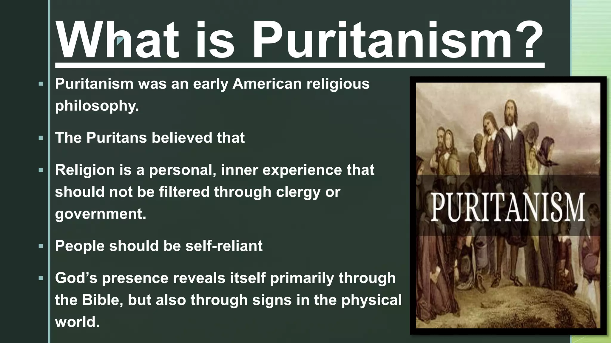 z
What is Puritanism?
 Puritanism was an early American religious
philosophy.
 The Puritans believed that
 Religion is a personal, inner experience that
should not be filtered through clergy or
government.
 People should be self-reliant
 God’s presence reveals itself primarily through
the Bible, but also through signs in the physical
world.
 