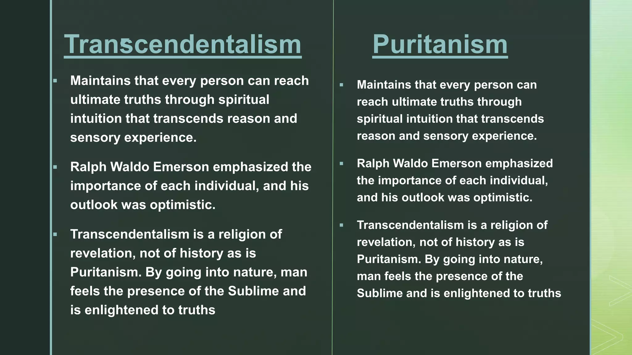z
Transcendentalism
 Maintains that every person can reach
ultimate truths through spiritual
intuition that transcends reason and
sensory experience.
 Ralph Waldo Emerson emphasized the
importance of each individual, and his
outlook was optimistic.
 Transcendentalism is a religion of
revelation, not of history as is
Puritanism. By going into nature, man
feels the presence of the Sublime and
is enlightened to truths
Puritanism
 Maintains that every person can
reach ultimate truths through
spiritual intuition that transcends
reason and sensory experience.
 Ralph Waldo Emerson emphasized
the importance of each individual,
and his outlook was optimistic.
 Transcendentalism is a religion of
revelation, not of history as is
Puritanism. By going into nature,
man feels the presence of the
Sublime and is enlightened to truths
 
