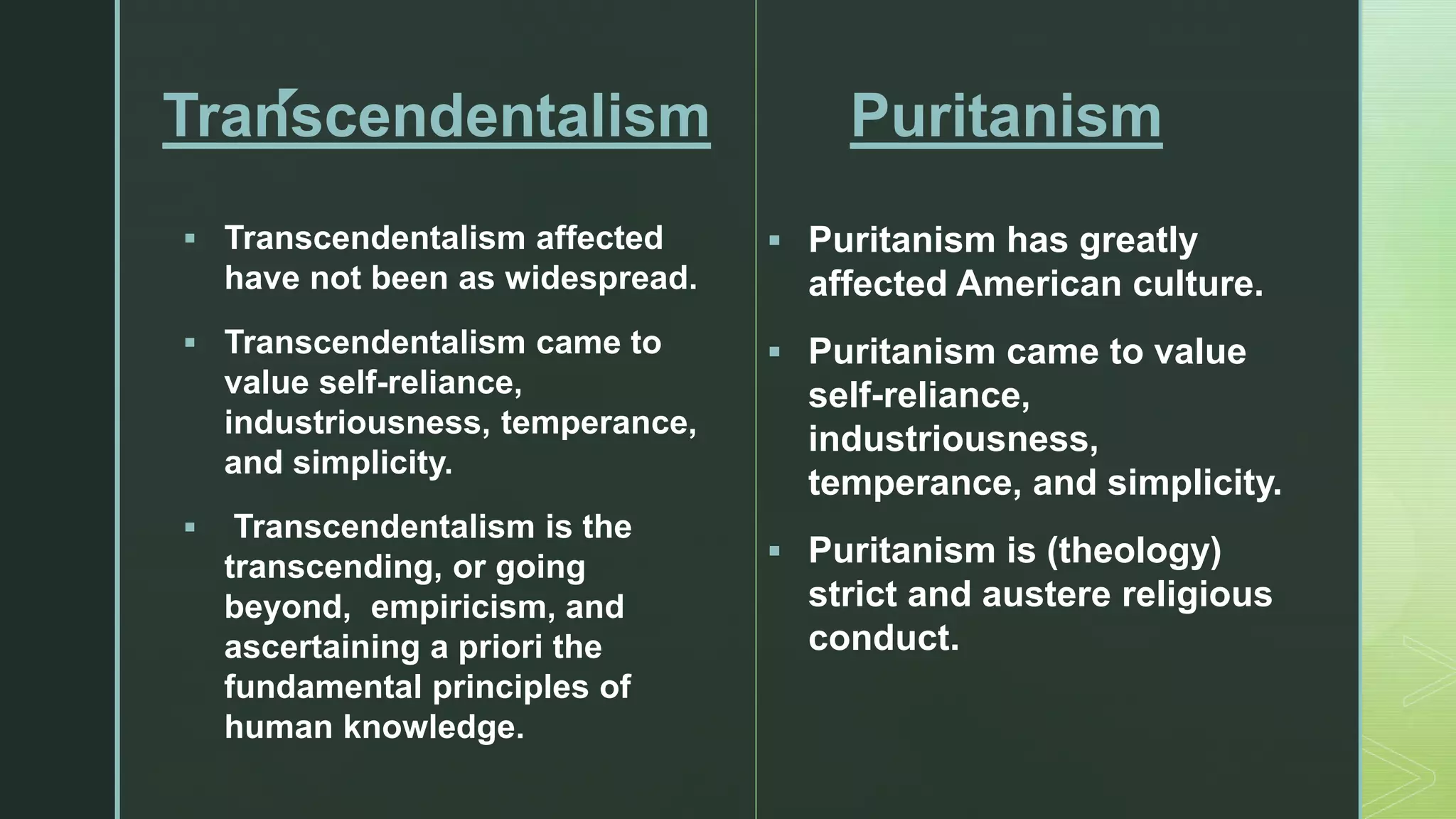 z
Transcendentalism
 Transcendentalism affected
have not been as widespread.
 Transcendentalism came to
value self-reliance,
industriousness, temperance,
and simplicity.
 Transcendentalism is the
transcending, or going
beyond, empiricism, and
ascertaining a priori the
fundamental principles of
human knowledge.
Puritanism
 Puritanism has greatly
affected American culture.
 Puritanism came to value
self-reliance,
industriousness,
temperance, and simplicity.
 Puritanism is (theology)
strict and austere religious
conduct.
 