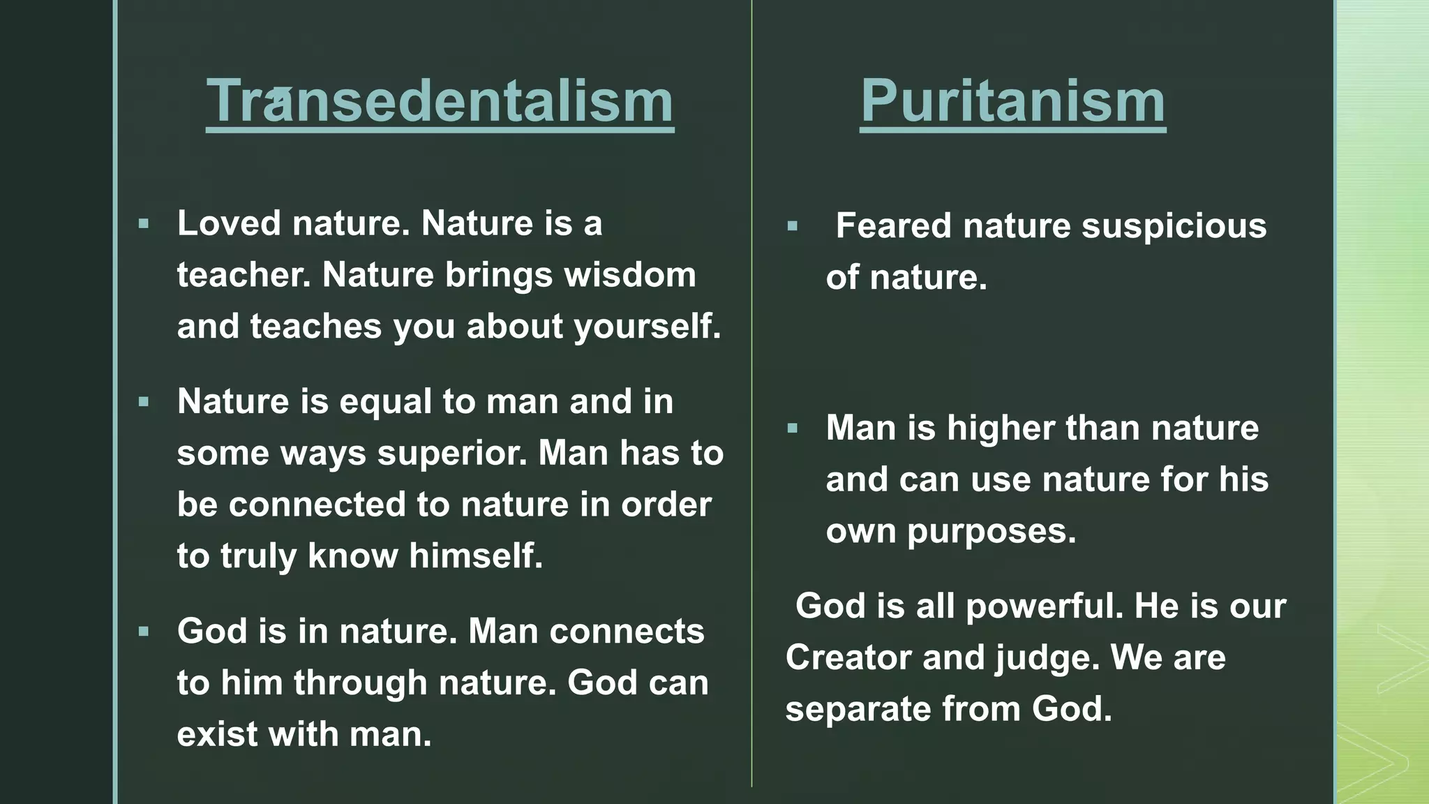 z
Transedentalism
 Loved nature. Nature is a
teacher. Nature brings wisdom
and teaches you about yourself.
 Nature is equal to man and in
some ways superior. Man has to
be connected to nature in order
to truly know himself.
 God is in nature. Man connects
to him through nature. God can
exist with man.
Puritanism
 Feared nature suspicious
of nature.
 Man is higher than nature
and can use nature for his
own purposes.
God is all powerful. He is our
Creator and judge. We are
separate from God.
 