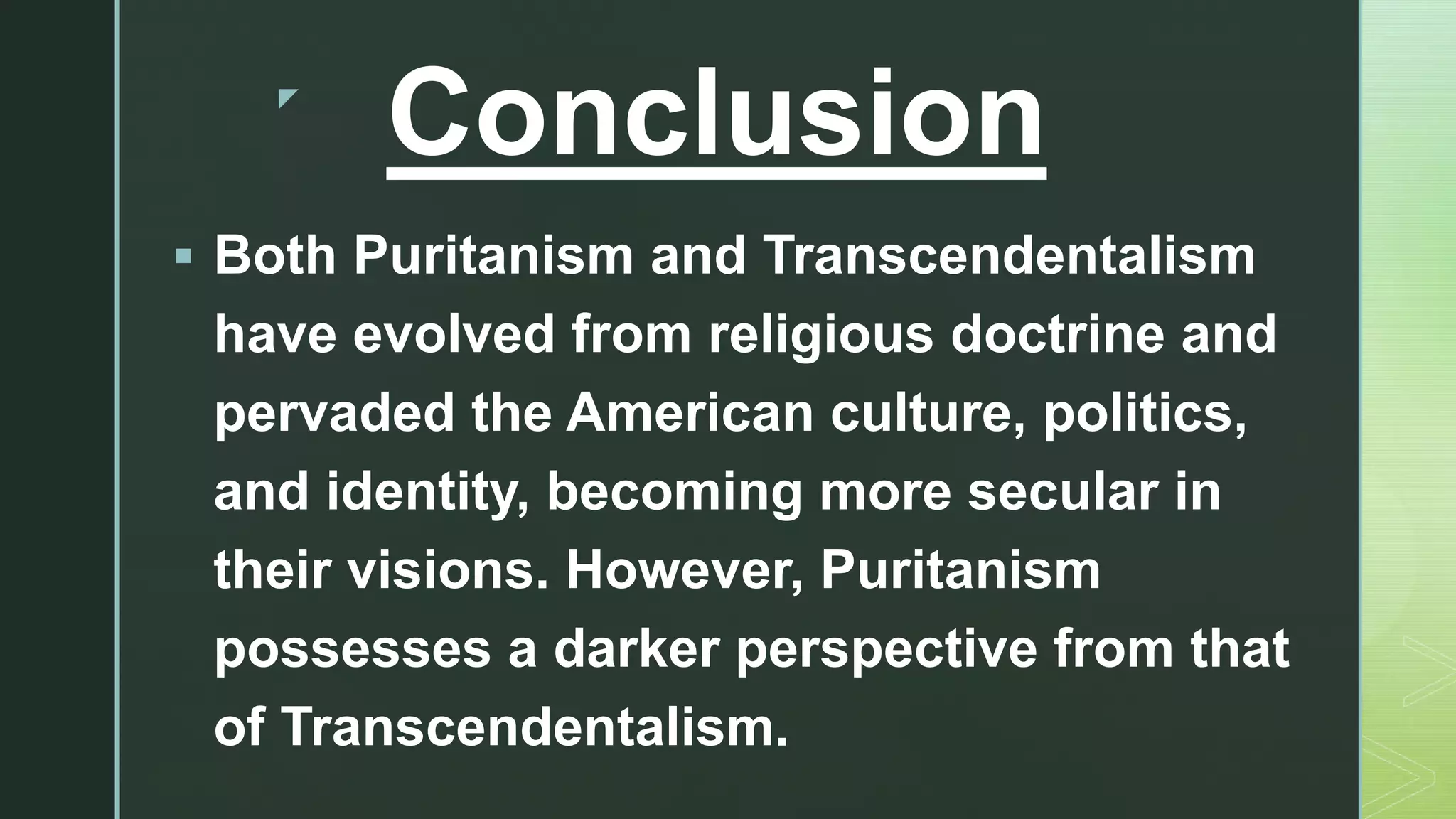 z
Conclusion
 Both Puritanism and Transcendentalism
have evolved from religious doctrine and
pervaded the American culture, politics,
and identity, becoming more secular in
their visions. However, Puritanism
possesses a darker perspective from that
of Transcendentalism.
 