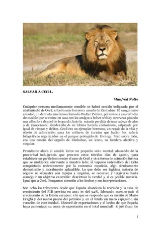 1
SALVAR A CECIL.
Manfred Nolte
Cualquier persona medianamente sensible se habrá sentido indignada por el
abatimiento de Cecil, el León más famoso y amado de Zimbabue. El sanguinario
cazador, un dentista americano llamado Walter Palmer, pertenece a esa cofradía
detestable que se reúne en casa con los amigos a beber whisky o cerveza pisando
una alfombra de piel de leopardo, bajo la mirada perdida de una cabeza de alce
o de rinoceronte, alardeando de su última hazaña costosísima, salpicada por
igual de riesgos y delitos. Cecil era un ejemplar hermoso, un regalo de la vida y
objeto de admiración para los millares de turistas que hacían los safaris
fotográficos organizados en el parque protegido de Hwange. Pero sobre todo,
era una enseña del orgullo de Zimbabue, un icono, su bandera afectiva y
singular.
Permítame ahora el amable lector un pequeño salto mental, abusando de la
proverbial indulgencia que proveen estos tórridos días de agosto, para
establecer un paralelismo entre el caso de Cecil y otra forma de actuación furtiva
que se multiplica alarmante a nuestro lado: el vapuleo sistemático del éxito
conquistado recientemente por la economía española, algo técnicamente
demostrable y moralmente aplaudible. Lo que debe ser legítima materia de
orgullo se secuestra con tapujos y engaños, se oscurece y tergiversa hasta
conseguir un objetivo execrable: desvirtuar la verdad y si es posible matarla.
Igual que a Cecil. Pongamos atención a los hechos y sus interpretaciones.
Son ocho los trimestres desde que España abandonó la recesión y la tasa de
crecimiento del PIB prevista en 2015 es del 3,2%, liderando nuestro país el
crecimiento de la Unión europea: a lo que se responde que es mérito de Mario
Draghi y del nuevo precio del petróleo y en el fondo un mero espejismo sin
vocación de continuidad. ¿Record de exportaciones y el hecho de que España
haya aumentado su cuota de exportación en el total mundial?: lo justifican los
 