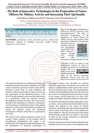 International Journal of Trend in Scientific Research and Development (IJTSRD)
Volume 5 Issue 6, September-October 2021 Available Online: www.ijtsrd.com e-ISSN: 2456 – 6470
@ IJTSRD | Unique Paper ID – IJTSRD47727 | Volume – 5 | Issue – 6 | Sep-Oct 2021 Page 1807
The Role of Innovative Technologies in the Preparation of Future
Officers for Military Activity and Increasing Their Spirituality
Abdurahimova Dilfuzaxon Alievna1
, Burxanov Taxir Maxammatjonovich2
1
Professor of the Department of Humanities, Doctor of Pedagogical Sciences,
Academy of the Armed Forces of the Republic of Uzbekistan
2
Associate Professor of Humanities, Academy of the Armed Forces of the Republic of Uzbekistan
ABSTRACT
The article deals with the use of innovative technologies in the
preparation of future officers for military service and raising their
morale.
KEYWORDS: globalizing world, innovation process, ethical and
intellectual, training of qualified personnel, perfect human
competitive, social system
How to cite this paper: Abdurahimova
Dilfuzaxon Alievna | Burxanov Taxir
Maxammatjonovich "The Role of
Innovative Technologies in the
Preparation of Future Officers for
Military Activity and Increasing Their
Spirituality" Published in International
Journal of Trend in
Scientific Research
and Development
(ijtsrd), ISSN: 2456-
6470, Volume-5 |
Issue-6, October
2021, pp.1807-
1809, URL:
www.ijtsrd.com/papers/ijtsrd47727.pdf
Copyright © 2021 by author (s) and
International Journal of Trend in
Scientific Research and Development
Journal. This is an
Open Access article
distributed under the
terms of the Creative Commons
Attribution License (CC BY 4.0)
(http://creativecommons.org/licenses/by/4.0)
The rapid development of a globalizing society also
requires the need to ensure the competitiveness of the
corps of qualified personnel trained in the military
education system today. In such conditions, the
content of education provided to future servicemen,
the organization of the educational process at the
level of world standards must meet the requirements
of a globalizing world, the national economy
developing on an innovative basis, the social system.
therefore, the introduction of effective mechanisms
for the training of qualified personnel in the military
education system is the most important condition for
raising the spiritual, moral and intellectual
development of future servicemen to a qualitatively
new level.
The reform of the military education system in our
country, which continues on the strategic path of
strengthening independence and creates a new
Renaissance, the foundation of the Third Renaissance,
the introduction of advanced technologies of
developed countries, has absorbed our national
valuesThe organization of education, the careful and
effective implementation of this process has risen to
the level of public policy today. The organizational,
scientific and methodological basis for the reform of
the system of continuing education has been created
in our country, and the main goal is to train a full-
fledged and highly qualified competitive specialists.
It should be noted that the changes taking place in the
economic, social, political and cultural spheres of our
country also depend on the system of military
education, which determines the intellectual potential
of our country in the future and is a key condition for
its development. After all, the main goal of the radical
reforms being carried out in our society is, first of all,
to bring up the younger generation as spiritually
mature and perfect people.
therefore, the increase in the spiritual and intellectual
potential of future servicemen, its development at the
IJTSRD47727
 