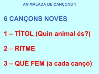 6 CANÇONS NOVES 1 – TÍTOL (Quin animal és?) 2 – RITME  3 – QUÈ FEM (a cada cançó) ANIMALADA DE CANÇONS 1 