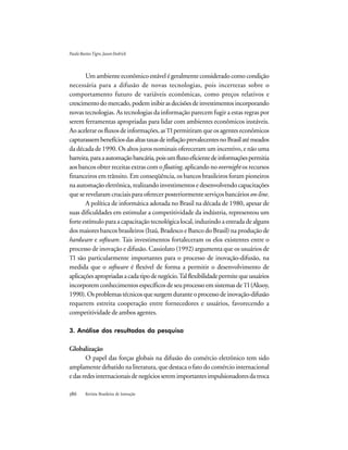 Revista Brasileira de Inovação
Um ambiente econômico estável é geralmente considerado como condição
necessária para a difusão de novas tecnologias, pois incertezas sobre o
comportamento futuro de variáveis econômicas, como preços relativos e
crescimentodomercado,podeminibirasdecisõesdeinvestimentosincorporando
novas tecnologias. As tecnologias da informação parecem fugir a estas regras por
serem ferramentas apropriadas para lidar com ambientes econômicos instáveis.
Ao acelerar os fluxos de informações, as TI permitiramqueosagenteseconômicos
capturassembenefíciosdasaltastaxasdeinflaçãoprevalecentesnoBrasilatémeados
da década de 1990. Os altos juros nominais ofereceram um incentivo, e não uma
barreira,paraaautomaçãobancária,poisumfluxoeficientedeinformaçõespermitia
aos bancos obter receitas extras com o floating, aplicando no overnight os recursos
financeiros em trânsito. Em conseqüência, os bancos brasileiros foram pioneiros
na automação eletrônica, realizando investimentos e desenvolvendo capacitações
que se revelaram cruciais para oferecer posteriormente serviços bancários on-line.
A política de informática adotada no Brasil na década de 1980, apesar de
suas dificuldades em estimular a competitividade da indústria, representou um
forte estímulo para a capacitação tecnológica local, induzindo a entrada de alguns
dos maiores bancos brasileiros (Itaú, Bradesco e Banco do Brasil) na produção de
hardware e software. Tais investimentos fortaleceram os elos existentes entre o
processo de inovação e difusão. Cassiolato (1992) argumenta que os usuários de
TI são particularmente importantes para o processo de inovação-difusão, na
medida que o software é flexível de forma a permitir o desenvolvimento de
aplicaçõesapropriadasacadatipodenegócio.Talflexibilidadepermitequeusuários
incorporem conhecimentos específicos de seu processo em sistemas de TI (Aksoy,
1990).Osproblemastécnicosquesurgemduranteoprocessodeinovação-difusão
requerem estreita cooperação entre fornecedores e usuários, favorecendo a
competitividade de ambos agentes.
3. Análise dos resultados da pesquisa
Globalização
O papel das forças globais na difusão do comércio eletrônico tem sido
amplamente debatido na literatura, que destaca o fato do comércio internacional
edasredesinternacionaisdenegóciosseremimportantesimpulsionadoresdatroca
PauloBastosTigre,JasonDedrick
 