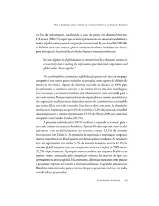 Revista Brasileira de Inovação 
on-line de informações. Analisando o caso de países em desenvolvimento,
O’Connor(2002:57)sugerequeossetorespioneirosnousodocomércioeletrônico
seriamaquelesmaisexpostosàcompetiçãointernacional.JáparaGereffi(2002:20),
as influências seriam mútuas, pois o comércio eletrônico também contribuiria
para a integração funcional de atividades dispersas internacionalmente:
“the new digital era of globalization is characterized by a dramatic increase in
connectivity that is melting the information glue that holds corporations and
global value chains together.”
No caso brasileiro, entretanto, a globalização parece não exercer um papel
comparável aos outros países incluídos na pesquisa como agente da difusão do
comércio eletrônico. Apesar da abertura ocorrida na década de 1990 para
investimentos e comércio exterior, e de manter fortes vínculos tecnológicos
internacionais, a economia brasileira está relativamente mais orientada para o
mercadointerno.Poucasempresaslocaissãoexportadorasemesmoassubsidiárias
de corporações multinacionais dependem menos do comércio internacional do
que outras filiais em todo o mundo. Este fato se deve, em parte, às dimensões
continentais do país que ocupa 6,4% do território e 2,8% da população mundial.
Astransaçõescomoexteriorrepresentaram19,1%doPIBem2000,umpercentual
comparável aos Estados Unidos (20,7%).
A pesquisa realizada pelo CRITO confirma a esperada orientação para o
mercado interno das empresas brasileiras. Apenas 4% das empresas entrevistadas
contavam com estabelecimentos no exterior, contra 23,9% da amostra
internacional (verTabela 3). As operações de exportação e importação tampouco
são tão importantes no Brasil quanto nos demais países estudados. As vendas no
exterior representam em média 3,7% da amostra brasileira, contra 12,1% da
amostra global, enquanto que nas compras no exterior a relação é de 9,8% contra
20,3% respectivamente. A pesquisa mostra também que empresas brasileiras se
sentem menos ameaçadas pela competição oriunda do exterior do que suas
contrapartesnaamostraglobal.Há,entretanto, diferençasmarcantesentregrandes
e pequenas empresas no tocante à internacionalização. As grandes empresas no
Brasil são mais orientadas para o exterior do que as pequenas e médias, em todos
os indicadores pesquisados.
Mitos e Realidades sobre a Difusão do Comércio Eletrônico nas Empresas Brasileiras
 