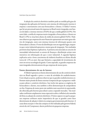 Revista Brasileira de Inovação
A adoção do comércio eletrônico também pode ser medida pelo grau de
integração das aplicações de Internet com sistemas de informações internos à
empresa e externamente com seus fornecedores e clientes. A Tabela 5 mostra
que há um percentual maior de empresas no Brasil muito integradas com ban-
cos de dados e sistemas internos (29,6%) do que a média global (23,9%). Por
outro lado, a média de empresas muito integradas a fornecedores e clientes no
Brasil (1,9%) se situa bem abaixo da média da amostra global (9,6%). Pode-
mos observar que empresas do setor financeiro apresentam um maior grau rela-
tivo de integração, tanto com sistemas internos de informação quanto com
fornecedores e clientes. O setor de distribuição vem em segundo lugar, enquan-
to que o setor industrial apresenta o menor grau de integração. Tais resultados
permitem duas hipóteses explicativas. A primeira está associada ao conceito de
intensidade informacional: os setores de finanças e distribuição seriam mais
intensivos em informações do que o setor industrial. A segunda hipótese
explicativa seria o lento crescimento da indústria brasileira na última década
(cerca de 1,5% ao ano), fato que limitaria a capacidade de investimento do
setor em novas tecnologias de gestão. Como esperado, as grandes empresas são
mais integradas eletronicamente do que empresas de menor porte.
Fatores determinantes do uso da Internet
ATabela 6 apresenta os fatores determinantes do uso do comércio eletrô-
nico no Brasil segundo o porte e o setor de atividades do estabelecimento.
Com relação ao porte, podemos observar que os grandes estabelecimentos en-
frentam maior pressão de fontes externas à empresa do que as pequenas e médi-
as para adotar o comércio eletrônico. Isso inclui não apenas as exigências de
fornecedores e clientes, mas também o efeito demonstração de competidores
on-line. Empresas de maior porte são também mais suscetíveis às oportunida-
des oferecidas pela Internet para reduzir custos e expandir mercados. Tais resul-
tados confirmam amplamente nossa expectativa sobre a influência do tamanho
da firma na adoção do comércio eletrônico. O único aspecto no qual as peque-
nas empresas atribuem maior importância do que as grandes como fator
determinante de adoção é relativo às compras governamentais pela Internet. A
causa desta exceção é o fato das compras on-line realizadas pelo governo federal,
através do site Comprasnet, darem preferência às pequenas empresas.
PauloBastosTigre,JasonDedrick
 