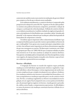 Revista Brasileira de Inovação
comerciais são também muito mais sensíveis às sinalizações do governo federal
para compras on-line do que os demais setores analisados.
Já na indústria manufatureira, o comércio eletrônico é empurrado pelas
perspectivas de redução de custos (66,5%). A gestão on-line da cadeia produti-
va constitui uma poderosa ferramenta competitiva, permitindo a redução de
estoques e a aceleração dos ciclos de produção. A difusão do comércio eletrôni-
co na indústria manufatureira é também resultado da exigência de grandes cli-
entes, principalmente de distribuidores que comandam cadeias “puxadas pela
demanda” ou de empresas industriais que encabeçam cadeias hierarquizadas de
fornecedores de componentes e sistemas.
Um último aspecto importante sobre os determinantes da difusão é que
as empresas brasileiras parecem perceber maiores oportunidades na Internet do
que a média global. Com apenas uma exceção (principais competidores estão
on-line), elas atribuem maior importância aos fatores determinantes sugeridos
do que suas contrapartes no exterior.Tal observação é consistente com a hipó-
tese proposta por Zhu et al. (2002:346) de que as empresas sediadas em países
mais intensivos em TI são mais cautelosas na adoção de comércio eletrônico.
Estaaparentecontradiçãopodeserinterpretadacomofrutodaexperiência,muitas
vezes negativa, de empresas de países avançados com a Internet, o que as levari-
am a relativizar o potencial da nova tecnologia.
Barreiras e dificuldades
A integração da Internet no mundo dos negócios requer profundas
mudanças ao nível individual, organizacional, sistêmico e regulatório. Capa-
citar indivíduos e alterar hierarquias e rotinas organizacionais são tarefas mui-
to mais complexas do que a simples introdução de novo software e hardware.
Já as mudanças sistêmicas são inerentes à necessidade dos fornecedores e cli-
entes acompanharem as mudanças requeridas para o uso do comércio eletrô-
nico. Por fim, as mudanças regulatórias se referem à necessidade de nova le-
gislação, de um regime fiscal compatível com as novas práticas de distribui-
ção e de proteção legal aos negócios via Internet, visando garantir a privacida-
de, a defesa contra fraudes e comportamentos oportunistas. As dificuldades e
os custos de promover tais mudanças constituem barreiras à difusão do co-
mércio eletrônico.
PauloBastosTigre,JasonDedrick
 