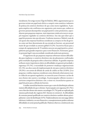 Revista Brasileira de Inovação
inicialmente. Em artigo recente (Tigre & Dedrick, 2002), argumentamos que os
governos teriam um papel mais efetivo a cumprir como usuários e indutores
de práticas de comércio eletrônico do que como meros reguladores. A pes-
quisa empírica não confirmou este argumento, pois mostra que, embora os
governos possam desempenhar um papel positivo como promotores, especi-
almente para pequenas empresas, mais importante ainda seria exercer seu pa-
pel enquanto regulador no comércio eletrônico. Isso não quer dizer que o
papel de promotor não seja relevante. Conforme mostrou a Tabela 6, mais de
um quarto das empresas brasileiras consideram as compras on-line do gover-
no como um fator determinante de sua entrada na Internet, um percentual
maior do que revelado na amostra global (15,2%). Incentivos fiscais para a
compra de equipamentos de TI também exercem um papel positivo, princi-
palmente para grandes empresas e para o setor financeiro. Entretanto, garan-
tir proteção legal é uma necessidade considerada ainda mais premente.
O argumento de que pequenas empresas enfrentam maiores dificulda-
des para implantar o comércio eletrônico não são plenamente confirmados
pelos resultados da pesquisa sobre as barreiras à difusão. As grandes empresas
atribuem maior importância relativa às dificuldades em garantir privacidade e
segurança (55,1%), à necessidade de promover mudanças organizacionais
(41,1%), aos altos custos de implementação de sites para comércio eletrônico
(39,3%) e em termos de difusão de cartão de crédito no País (33,8%). Já as
pequenas e médias empresas consideram como obstáculo relativamente mai-
or a falta de um aparato regulatório, os custos de acesso à Internet e ao fato de
seus clientes não usarem a tecnologia. As preocupações refletem recursos e
universos competitivos distintos e são, a nosso ver, inconclusivas quanto ao
papel do porte para a difusão da Internet.
A análise setorial das barreiras mostra que o setor de distribuição enfrenta
maiores dificuldades do que os demais. A preocupação com segurança (61,1%) e
com o fato dos clientes não usarem a tecnologias (51,7%) pode ser explicada pela
natureza pulverizada dos negócios B2C (business-to-commerce). As dificuldades
de contratar pessoal qualificado em comércio eletrônico também afetam princi-
palmente o setor de distribuição (41%).Tradicionalmente este setor paga salários
inferiores à indústria e ao setor financeiro e conseqüentemente podem enfrentar
dificuldades em atrair pessoal qualificado. Podemos observar a existência de uma
PauloBastosTigre,JasonDedrick
 