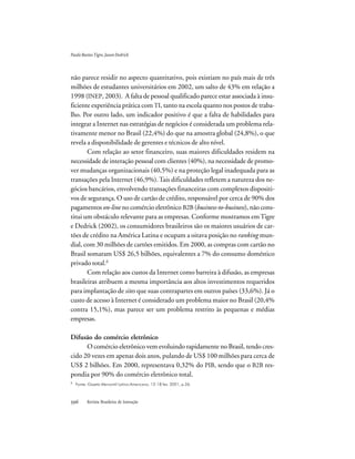 Revista Brasileira de Inovação
não parece residir no aspecto quantitativo, pois existiam no país mais de três
milhões de estudantes universitários em 2002, um salto de 43% em relação a
1998 (INEP, 2003). A falta de pessoal qualificado parece estar associada à insu-
ficiente experiência prática com TI, tanto na escola quanto nos postos de traba-
lho. Por outro lado, um indicador positivo é que a falta de habilidades para
integrar a Internet nas estratégias de negócios é considerada um problema rela-
tivamente menor no Brasil (22,4%) do que na amostra global (24,8%), o que
revela a disponibilidade de gerentes e técnicos de alto nível.
Com relação ao setor financeiro, suas maiores dificuldades residem na
necessidade de interação pessoal com clientes (40%), na necessidade de promo-
ver mudanças organizacionais (40,5%) e na proteção legal inadequada para as
transações pela Internet (46,9%).Tais dificuldades refletem a natureza dos ne-
gócios bancários, envolvendo transações financeiras com complexos dispositi-
vos de segurança. O uso de cartão de crédito, responsável por cerca de 90% dos
pagamentos on-line no comércio eletrônico B2B (business-to-business), não cons-
titui um obstáculo relevante para as empresas. Conforme mostramos emTigre
e Dedrick (2002), os consumidores brasileiros são os maiores usuários de car-
tões de crédito na América Latina e ocupam a oitava posição no ranking mun-
dial, com 30 milhões de cartões emitidos. Em 2000, as compras com cartão no
Brasil somaram US$ 26,5 bilhões, equivalentes a 7% do consumo doméstico
privado total.6
Com relação aos custos da Internet como barreira à difusão, as empresas
brasileiras atribuem a mesma importância aos altos investimentos requeridos
para implantação de sites que suas contrapartes em outros países (33,6%). Já o
custo de acesso à Internet é considerado um problema maior no Brasil (20,4%
contra 15,1%), mas parece ser um problema restrito às pequenas e médias
empresas.
Difusão do comércio eletrônico
O comércio eletrônico vem evoluindo rapidamente no Brasil, tendo cres-
cido 20 vezes em apenas dois anos, pulando de US$ 100 milhões para cerca de
US$ 2 bilhões. Em 2000, representava 0,32% do PIB, sendo que o B2B res-
pondia por 90% do comércio eletrônico total.
PauloBastosTigre,JasonDedrick
6
Fonte: Gazeta Mercantil Latino-Americana, 12-18 fev. 2001, p.26.
 