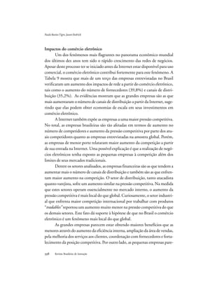 Revista Brasileira de Inovação
Impactos do comércio eletrônico
Um dos fenômenos mais flagrantes no panorama econômico mundial
dos últimos dez anos tem sido o rápido crescimento das redes de negócios.
Apesar deste processo ter se iniciado antes da Internet estar disponível para uso
comercial, o comércio eletrônico contribui fortemente para este fenômeno. A
Tabela 9 mostra que mais de um terço das empresas entrevistadas no Brasil
verificaram um aumento dos impactos de rede a partir do comércio eletrônico,
tais como o aumento do número de fornecedores (39,8%) e canais de distri-
buição (35,2%). As evidências mostram que as grandes empresas são as que
mais aumentaram o número de canais de distribuição a partir da Internet, suge-
rindo que elas podem obter economias de escala em seus investimentos em
comércio eletrônico.
A Internet também expõe as empresas a uma maior pressão competitiva.
No total, as empresas brasileiras são tão afetadas em termos de aumento no
número de competidores e aumento da pressão competitiva por parte dos atu-
ais competidores quanto as empresas entrevistadas na amostra global. Porém,
as empresas de menor porte relataram maior aumento da competição a partir
de sua entrada na Internet. Uma possível explicação é que a realização de negó-
cios eletrônicos tenha exposto as pequenas empresas à competição além dos
limites de seus mercados tradicionais.
Dentre os setores analisados, as empresas financeiras são as que tendem a
aumentar mais o número de canais de distribuição e também são as que enfren-
tam maior aumento na competição. O setor de distribuição, tanto atacadista
quanto varejista, sofre um aumento similar na pressão competitiva. Na medida
que estes setores operam essencialmente no mercado interno, o aumento da
pressão competitiva é mais local do que global. Curiosamente, o setor industri-
al que enfrenta maior competição internacional por trabalhar com produtos
“tradables” reportou um aumento muito menor na pressão competitiva do que
os demais setores. Este fato dá suporte à hipótese de que no Brasil o comércio
eletrônico é um fenômeno mais local do que global.
As grandes empresas parecem estar obtendo maiores benefícios que as
menores através do aumento da eficiência interna, ampliação da área de vendas,
pela melhoria dos serviços aos clientes, coordenação com fornecedores e forta-
lecimento da posição competitiva. Por outro lado, as pequenas empresas pare-
PauloBastosTigre,JasonDedrick
 