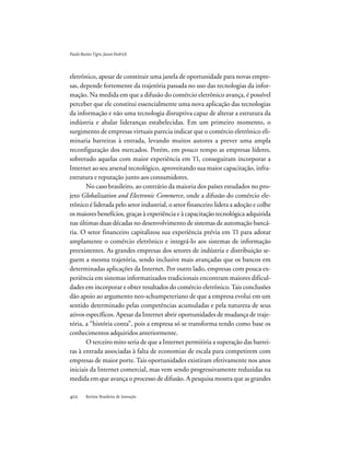 Revista Brasileira de Inovação
eletrônico, apesar de constituir uma janela de oportunidade para novas empre-
sas, depende fortemente da trajetória passada no uso das tecnologias da infor-
mação. Na medida em que a difusão do comércio eletrônico avança, é possível
perceber que ele constitui essencialmente uma nova aplicação das tecnologias
da informação e não uma tecnologia disruptiva capaz de alterar a estrutura da
indústria e abalar lideranças estabelecidas. Em um primeiro momento, o
surgimento de empresas virtuais parecia indicar que o comércio eletrônico eli-
minaria barreiras à entrada, levando muitos autores a prever uma ampla
reconfiguração dos mercados. Porém, em pouco tempo as empresas líderes,
sobretudo aquelas com maior experiência em TI, conseguiram incorporar a
Internet ao seu arsenal tecnológico, aproveitando sua maior capacitação, infra-
estrutura e reputação junto aos consumidores.
No caso brasileiro, ao contrário da maioria dos países estudados no pro-
jeto Globalization and Electronic Commerce, onde a difusão do comércio ele-
trônico é liderada pelo setor industrial, o setor financeiro lidera a adoção e colhe
os maiores benefícios, graças à experiência e à capacitação tecnológica adquirida
nas últimas duas décadas no desenvolvimento de sistemas de automação bancá-
ria. O setor financeiro capitalizou sua experiência prévia em TI para adotar
amplamente o comércio eletrônico e integrá-lo aos sistemas de informação
preexistentes. As grandes empresas dos setores de indústria e distribuição se-
guem a mesma trajetória, sendo inclusive mais avançadas que os bancos em
determinadas aplicações da Internet. Por outro lado, empresas com pouca ex-
periência em sistemas informatizados tradicionais encontram maiores dificul-
dades em incorporar e obter resultados do comércio eletrônico.Tais conclusões
dão apoio ao argumento neo-schumpeteriano de que a empresa evolui em um
sentido determinado pelas competências acumuladas e pela natureza de seus
ativos específicos. Apesar da Internet abrir oportunidades de mudança de traje-
tória, a “história conta”, pois a empresa só se transforma tendo como base os
conhecimentos adquiridos anteriormente.
O terceiro mito seria de que a Internet permitiria a superação das barrei-
ras à entrada associadas à falta de economias de escala para competirem com
empresas de maior porte. Tais oportunidades existiram efetivamente nos anos
iniciais da Internet comercial, mas vem sendo progressivamente reduzidas na
medida em que avança o processo de difusão. A pesquisa mostra que as grandes
PauloBastosTigre,JasonDedrick
 