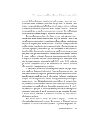 Revista Brasileira de Inovação 
Mitos e Realidades sobre a Difusão do Comércio Eletrônico nas Empresas Brasileiras
empresas são hoje claramente mais ativas na implementação e usam mais exten-
sivamente o comércio eletrônico na maioria das aplicações.Tal resultado é con-
sistente com a noção de que a habilidade para obter economias de escala e de
escopo constitui estímulo importante para a adoção. Também é consistente
com a noção de que as grandes empresas contam com maior disponibilidade de
recursos humanos e financeiros para investirem em comércio eletrônico.
Por outro lado, a pesquisa revelou alguns aspectos onde as grandes empre-
sas enfrentam barreiras relativamente maiores do que as pequenas e médias. Por
exemplo,elasenfrentammaioresobstáculospararealizarmudançasorganizacionais
do que as de pequeno porte, mostrando que a inflexibilidade organizacional é
uma barreira que nega algumas das vantagens usufruídas pelas grandes empresas.
Entretanto, a pesquisa parece indicar que, uma vez superado os obstáculos inici-
ais, os benefícios são potencialmente maiores nas grandes empresas. As empresas
deste porte são as que mais usufruem do aumento da eficiência interna, aumento
de vendas e melhores serviços aos clientes. As pequenas empresas obtêm benefíci-
os tão grandes ou maiores em outras variáveis, mas as grandes empresas são as que
mais reportaram aumento na competitividade (40% contra 25%), indicando
que existem vantagens na diluição dos investimentos em comércio eletrônico
sobre uma maior escala e escopo de atividades.
A intensidade informacional também parece cumprir um papel impor-
tante na adoção do comércio eletrônico. Empresas de um mesmo setor e de
porte relativamente similar podem apresentar estágios assimétricos de difusão,
segundo sua necessidade de troca de informações. Os bancos varejistas, por
exemplo, utilizam amplamente o Internet banking, na medida que suas opera-
ções envolvem a troca diária de informações com milhares de pequenos clien-
tes. Já os bancos de investimento, considerados atacadistas por realizarem pou-
cas transações com grandes clientes, são usuários pouco expressivos de comér-
cio eletrônico. Operações de alto valor unitário justificam o contato pessoal,
reduzindo a importância do uso da Internet, mesmo que o tamanho do estabe-
lecimento, medido em termos de movimento financeiro, seja similar aos esta-
belecimentos varejistas.
Em síntese, além do setor e do porte da empresa, a intensidade
informacional parece cumprir um papel determinante na difusão da Internet.
Tais fatores, associados ao ambiente econômico e as políticas do governo, con-
 