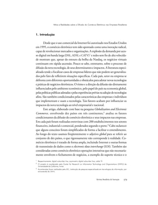 Revista Brasileira de Inovação 
1. Introdução
Desde que o uso comercial da Internet foi autorizado nos Estados Unidos
em 1995, o comércio eletrônico tem sido apontado como uma inovação radical,
capaz de revolucionar mercados e organizações. A explosão da demanda por aces-
so digital em banda larga (DSL, ADSL e CATV)1
e redes sem fio de alta velocida-
de mostram que, apesar do estouro da bolha da Nasdaq, os negócios virtuais
continuam em rápida ascensão. Pouco se sabe, entretanto, sobre o processo de
difusão da nova tecnologia, de seus determinantes e impactos. A literatura especi-
alizada tende a focalizar casos de empresas líderes que não podem ser generaliza-
dos pelo fato de refletirem situações específicas. Cada país, setor ou empresa se
defrontacomdiferentesoportunidadeseobstáculosparaadotarnovastecnologias
e práticas de negócios eletrônicos. O ritmo e a direção da difusão são diretamente
influenciados pelo ambiente econômico, pelo papel do país na economia global,
pelaspolíticaspúblicasadotadasepelasexperiênciaspréviasnaadoçãodetecnologias
afins. São também condicionados pelas características das empresas e indivíduos
que implementam e usam a tecnologia. Tais fatores acabam por influenciar os
impactos da nova tecnologia ao nível empresarial e nacional.
Este artigo, elaborado com base na pesquisa Globalization and Electronic
Commerce, envolvendo dez países em três continentes,2
analisa os fatores
condicionantes da difusão do comércio eletrônico e seus impactos nas empresas.
Em cada país foram realizadas entrevistas com 200 estabelecimentos nos setores
financeiro, industrial e comercial, ponderados segundo o porte.3
Cabe esclarecer
que alguns conceitos foram simplificados de forma a facilitar o entendimento.
Ao longo do texto usamos freqüentemente o adjetivo global para se referir ao
conjunto de dez países, o que rigorosamente não corresponde à realidade. Co-
mércio eletrônico é tratado de forma ampla, incluindo Internet e outras formas
de transmissão de dados como o electronic data interchange (EDI). Também são
consideradas como comércio eletrônico operações interativas que não necessaria-
mente envolvem o fechamento de negócios, a exemplo do suporte técnico e o
1
Respectivamente: digital subscriber line, asymmetric digital subscriber line, cable TV.
2
O projeto é coordenado pelo Center for Research on Information Technology and Organizations (CRITO) da
Universidade da California, Irvine.
3
As entrevistas foram realizadas pelo IDC, instituição de pesquisa especializada em tecnologias da informação, por
encomenda do CRITO.
Mitos e Realidades sobre a Difusão do Comércio Eletrônico nas Empresas Brasileiras
 