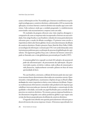 Revista Brasileira de Inovação
acesso a informações on-line. Na medida que a Internet se transformou na prin-
cipal tecnologia para o comércio eletrônico, substituindo o EDI na maioria das
aplicações, os termos Internet e comércio eletrônico são tratados aqui como sinô-
nimos. Cabe esclarecer ainda que a unidade pesquisada é o estabelecimento
entrevistado e não necessariamente a empresa como um todo.
Os resultados da pesquisa oferecem uma visão empírica abrangente e
comparativa de como as empresas estão incorporando a Internet em suas ativi-
dades. Este artigo focaliza o caso brasileiro e aborda três temas particularmente
relevantes para o estudo da difusão tecnológica. O primeiro tema envolve a
importância relativa dos fatores globais e locais como determinantes da difusão
do comércio eletrônico. Desde o pioneiro Future Shock de AlvinTofler (1968),
as tecnologias da informação e comunicação (TIC) vem sendo destacadas como
instrumentos poderosos para a aceleração do processo de globalização do capi-
talismo. Tal argumento ganhou força com o advento da Internet comercial e
pode ser ilustrado com a visão globalizante preconizada por Castells (1997):
A economia global irá se expandir no século XXI valendo-se do aumento de
poder das telecomunicações e do processamento das informações. Ela pene-
trará todos os países, territórios e culturas, todos os fluxos de comunicações e
redes financeiras, implacavelmente varrendo o planeta em busca de novas
oportunidades de lucro.
No caso brasileiro, entretanto, a difusão da Internet pode não estar sujei-
ta aos mesmos fatores determinantes observados em economias centrais. Ques-
tionando a visão globalizante, examinamos a hipótese de que no Brasil os fato-
res locais têm maior importância relativa como indutores da difusão. Empre-
sas multinacionais efetivamente comandam redes produtivas de empresas que
trabalham interconectadas por sistemas de informação e comunicação de alta
qualidade e velocidade, exercendo um papel facilitador para a entrada de seus
parceiros no comércio eletrônico. No entanto, poucas empresas brasileiras es-
tão diretamente integradas com cadeias produtivas globais o que requer uma
revisão dos fatores preponderantes da difusão do comércio eletrônico.
O segundo tema aborda uma questão particularmente relevante para o
desenvolvimento das novas empresas virtuais. A literatura especializada (ver
PauloBastosTigre,JasonDedrick
 