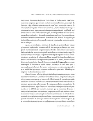 Revista Brasileira de Inovação 
entre outros Kalakota & Robinson, 1999; Shane & Venkatraman, 2000) con-
sideram as empresas que operam exclusivamente na Internet, a exemplo da
Amazon, eBay, e Yahoo, como arautos de uma “nova economia”, capazes de
ameaçar a liderança das empresas tradicionais. A facilidade de comunicação e
coordenação entre agentes econômicos proporcionada pela world wide web
estaria criando novas formas de transações, reconfigurando mercados, revolu-
cionando organizações e alterando modelos de negócios. Em conseqüência,
estaríamos vivendo um momento de ruptura com padrões de organização
industrial preexistentes, favorecendo empresas estruturadas em torno das no-
vas tecnologias.
Apesar de reconhecer a existência de “janelas de oportunidades” criadas
pelo comércio eletrônico para a entrada de novas empresas do mercado, rom-
pendo barreiras à entrada longamente estabelecidas, entendemos que o sucesso
da introdução das novas tecnologias depende fortemente da experiência prévia
e da capacitação tecnológica e organizacional adquirida por indivíduos e insti-
tuições em tecnologias da informação. Nossa segunda hipótese, formulada com
base na literatura neo-schumpeteriana (ver Dosi et al., 1992), é que a difusão
do comércio eletrônico depende fortemente da trajetória passada no uso das
tecnologias da informação, assim como a inclinação de cada setor para a
automação e da influência dos fatores locais. Assim, esperamos que passada a
ação inicial dos inovadores, o comércio eletrônico passe a ser liderado pelas
empresas tradicionais de cada setor.
O terceiro tema refere-se à importância do porte da empresa para o uso
do comércio eletrônico. A literatura especializada destaca as oportunidades para
micro e pequenas empresas na Internet, devido à redução de custos de transação
e ao acesso facilitado aos mercados. Mais recentemente, entretanto, evidências
têm sido apresentadas sobre o papel da escala de produção para a adoção do
comércio eletrônico, o que favoreceria sua difusão em empresas de maior por-
te. Zhu et al. (2002), por exemplo, mostram que as economias de escala e
escopo relacionadas aos investimentos em pessoal qualificado, software e siste-
mas de informação e comunicação são fatores determinantes da difusão de for-
mas mais avançadas de comércio eletrônico. As economias de escala ocorrem
quando o aumento da produção implica em redução nos custos marginais. Já
as economias de escopo surgem na medida que as empresas diluem custos fixos
Mitos e Realidades sobre a Difusão do Comércio Eletrônico nas Empresas Brasileiras
 