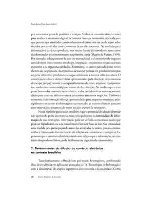 Revista Brasileira de Inovação
por uma maior gama de produtos e serviços. Ambos os conceitos são relevantes
para analisar a economia digital. A Internet favorece economias de escala por-
que permite que atividades com rendimentos decrescentes em escala sejam subs-
tituídos por atividades com economias de escala crescentes. Na medida que a
informação é cara para produzir, mas muito barata de reproduzir, seus custos
são dominados pelo investimento na primeira cópia (Shapiro & Varian, 1999).
Por exemplo, o lançamento de um site transacional na Internet pode requerer
consideráveis investimentos em design, integração com sistemas organizacionais
existentes e na segurança de dados. Entretanto, os custos para adicionar novos
clientessãodesprezíveis.Aseconomiasdeescopo,porsuavez,produzemsinergias
ao gerar diferentes produtos e serviços utilizando a mesma infra-estrutura. O
comércio eletrônico oferece várias oportunidades para obtenção de economias
de escopo porque permite o compartilhamento de redes, arquivos, equipamen-
tos, conhecimento tecnológico e canais de distribuição. Na medida que a em-
presa desenvolve o comércio eletrônico, acaba por identificar novas oportuni-
dades para usar sua infra-estrutura para entrar em novos negócios. Embora a
economia da informação ofereça oportunidades para pequenas empresas, prin-
cipalmente no acesso a informações e ao mercado, as maiores chances parecem
estar reservadas a empresas de maior escala e escopo de operações.
Nossa hipótese para o caso brasileiro é que o potencial de adoção depende
não apenas do porte da empresa, mas principalmente da intensidade de infor-
mação de suas operações. Informação pode ser definida como tudo aquilo que
pode ser digitalizável, ou seja, transformável em um fluxo de bits. Sua intensidade
seria medida pela participação do custo das atividades de coleta, processamento,
análise e transmissão da informação em relação aos custos totais da empresa. Es-
peramos que o comércio eletrônico tenha este viés porque a informação, ao con-
trário dos produtos físicos, pode facilmente ser digitalizada e transmitida.
2. Determinantes da difusão do comércio eletrônico
no contexto brasileiro
Tecnologicamente, o Brasil é um país muito heterogêneo, combinando
ilhas de excelência em aplicações avançadas de TI (Tecnologias de Informação)
com a desconexão de amplos segmentos da economia e da sociedade. Como
PauloBastosTigre,JasonDedrick
 
