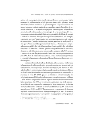 Revista Brasileira de Inovação 
quinto país mais populoso do mundo e contando com uma renda per capita
em torno da média mundial, o País apresenta massa crítica suficiente para a
difusão do comércio eletrônico. As grandes empresas e aquelas que atuam em
setores intensivos em informação são as que colhem maiores benefícios do co-
mércio eletrônico. Já as empresas de pequeno e médio porte, sobretudo no
setor industrial, estão atrasadas na incorporação de novas tecnologias. Do pon-
todevistadosconsumidoresindividuais,aheterogeneidadedadifusãodaInternet
é ainda mais marcante. Na região metropolitana de São Paulo, por exemplo,
exatamente um terço4
da população tem acesso a computadores, seja em casa
ou no trabalho. Quando consideramos o acesso por classe de renda, verifica-
mos que 62% dos indivíduos pertencentes às classes A e B têm acesso a compu-
tadores, contra 22% dos indivíduos da classe C e apenas 11% dos indivíduos
das classes D/E. O acesso à Internet apresenta um perfil ainda mais concentra-
do: entre os indivíduos com acesso a computador nas classes A/B, 71% acessam
a Internet; já no caso dos pertencentes às classes D/E, essa proporção reduzia-se
para 49%. Além da má distribuição de renda, a baixa escolaridade da população
e a precária infra-estrutura informacional das periferias contribuem para a ex-
clusão digital.
Dentre os fatores facilitadores da difusão, cabe destacar a melhoria da
infra-estrutura de telecomunicações, a exemplo do que vem acontecendo em
todo o mundo. Encorajados por inovações tecnológicas, pela abertura do mer-
cado brasileiro à concorrência, e pela histórica demanda reprimida por telefones
no Brasil, as novas concessionárias investiram pesadamente no aumento da ca-
pacidade da rede. De 1998, quando o sistema de telecomunicações foi
privatizado, ao ano 2000, os investimentos no setor atingiram uma média de
1,36% do PIB, um percentual muito superior à média histórica brasileira e
latino-americana. Em 2001, os investimentos declinaram, mas ainda represen-
taram 20% do investimento direto estrangeiro. Neste mesmo ano, 58,9% dos
domicílios brasileiros contavam com serviços telefônicos (7,8% com celular
apenas) contra 37,6% em 1999.5
Entretanto, com o esgotamento da demanda
reprimida, a expansão da rede foi interrompida a partir de 2002. A saturação
dos usuários potenciais com poder aquisitivo para pagar pelos serviços pode ser
4
Pesquisa contratada junto ao IBOPE em maio de 2000.
5
Fonte: PNAD/IBGE, 2002. www.ibge.gov.br/pnad, 20 de setembro de 2002.
Mitos e Realidades sobre a Difusão do Comércio Eletrônico nas Empresas Brasileiras
 
