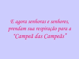 E agora senhoras e senhores,
prendam sua respiração para a
  “Campeã das Campeãs”
 