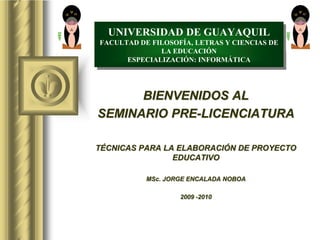 BIENVENIDOS AL
SEMINARIO PRE-LICENCIATURA
TÉCNICAS PARA LA ELABORACIÓN DE PROYECTO
EDUCATIVO
MSc. JORGE ENCALADA NOBOA
2009 -2010
UNIVERSIDAD DE GUAYAQUIL
FACULTAD DE FILOSOFÍA, LETRAS Y CIENCIAS DE
LA EDUCACIÓN
ESPECIALIZACIÓN: INFORMÁTICA
 