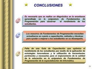 20
CONCLUSIONES
Es necesario que se realice un diagnóstico en la enseñanza
aprendizaje en la asignatura de Fundamentos de
Programación para observar el rendimiento de los
estudiantes.
1
3
2 Los maestros de Fundamentos de Programación necesitan
actualizarse en cuanto a capacitación, métodos y técnicas
para ayudar a mejorar a los estudiantes en su desempeño.
Falta de una Guía de Capacitación que optimice el
rendimiento de los estudiantes por medio de la aplicación de
estrategias innovadoras y la utilización de herramientas
pertinentes y necesarias para el mejoramiento de la calidad
de la educación en la asignatura de Fundamentos de
Programación de la especialización de Informática.
 