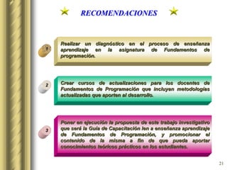 21
RECOMENDACIONES
Realizar un diagnóstico en el proceso de enseñanza
aprendizaje en la asignatura de Fundamentos de
programación.
1
3
2 Crear cursos de actualizaciones para los docentes de
Fundamentos de Programación que incluyan metodologías
actualizadas que aporten al desarrollo.
Poner en ejecución la propuesta de este trabajo investigativo
que será la Guía de Capacitación len a enseñanza aprendizaje
de Fundamentos de Programación, y promocionar el
contenido de la misma a fin de que pueda aportar
conocimientos teóricos prácticos en los estudiantes.
 