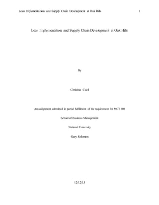 Lean Implementation and Supply Chain Development at Oak Hills 1
Lean Implementation and Supply Chain Development at Oak Hills
By
Christina Cecil
An assignment submitted in partial fulfillment of the requirement for MGT 608
School of Business Management
National University
Gary Solomon
12/12/15
 