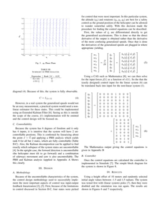 Fig. 5. q6 Phase Plane
TABLE III
SUMMARY OF PBH ANALYSIS
Eigenvalue Rank [λI − A|B]
0(×10) 8
±16.1j 12
diagonal (4). Because of this, the system is fully observable.
C = I12×12 (4)
However, in a real system the generalized speeds would not
be an easy measurement, a practical system would need a non-
linear estimator for these states. This could be implemented
using an Extended Kalman Filter [6]. Seeing as this is outside
the scope of the course, it’s implementation will be omitted
and the control design will be focused on.
C. Controllability
Because the system has 6 degrees of freedom and it only
has 4 inputs, it is intuitive that the system will have 2 un-
controllable positions. This is conﬁrmed by linearizing about
the point x = 0 and applying a PBH analysis which yields
rank 8 for all but 2 states, which are fully controllable (Table
II-C). Also, the Kalman decomposition can be applied to ﬁnd
exactly which subspace of the system states are uncontrollable
[4]. In the upright case, the forward direction is uncontrollable
(the helicopter must tilt to go forward) and a combination
of sideways movement and yaw is also uncontrollable. The
PBH and Kalman analysis supplied in Appendix A Shows
this clearly.
III. DESIGN
A. Methodology
Because of the uncontrollable characteristics of the system,
the control design methodology used to successfully imple-
ment the most important aspects of control was input-output
feedback linearization [2], [5]. First, because of the limitations
in control discussed in Section II-C, four states were picked
for control that were most important. In this particular system,
the altitude (q3) and rotations (q4, q5, q6) are best for a safety
control as the ground position of the helicopter can be allowed
to wander somewhat safely. With this decision made the
procedure for ﬁnding the control equations can be described.
First, the values of ˙qi are differentiated directly to get
the generalized accelerations. This is done so that the direct
derivative of the output is obtained rather than the derivative
of the more confusing generalized speeds. Once that is done
the derivatives of the generalized speeds are plugged in where
appropriate yielding.








w1
w2
w3
w4
w5
w6








=
∂
∂t








˙q1
˙q2
˙q3
˙q4
˙q5
˙q6








=









h1(q, ˙q, u, p)
h2(q, ˙q, u, p)
h3(q, ˙q, u, p)
h4(q, ˙q, u, p)
h5(q, ˙q, u, p)
h6(q, ˙q, u, p)









(5)
Using a CAS such as Mathematica [8], we can then solve
for the input forces p(t) as a function of w(t). So the that the
(easily designed) control input for the linear system (6) can
be translated back into input for the non-linear system (1).












q3
q4
q5
q6
˙q3
˙q4
˙q5
˙q6












=












0 0 0 0 1 0 0 0
0 0 0 0 0 1 0 0
0 0 0 0 0 0 1 0
0 0 0 0 0 0 0 1
0 0 0 0 0 0 0 0
0 0 0 0 0 0 0 0
0 0 0 0 0 0 0 0
0 0 0 0 0 0 0 0












+












0 0 0 0
0 0 0 0
0 0 0 0
0 0 0 0
1 0 0 0
0 1 0 0
0 0 1 0
0 0 0 1
















w3
w4
w5
w6



 (6)
The Mathematica output giving the control equations is
given in Appendix B
B. Controller
Once the control equations are calculated the controller is
implemented in Simulink [7]. The simple block diagram for
the system is shown in Figure 8.
IV. RESULTS
Using a height offset of 10 meters and randomly selected
initial angle values between -1.5 and 1.5 radians. The system
was tested ﬁrst with (linear system) poles (7), then they were
doubled and the simulation was run again. The results are
shown in Figures 6 and 7 respectively.
 