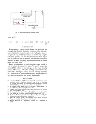Fig. 8. Helicopter/Controller Simulink Model
given in (7).
−0.14 −1.6 −1.8 −2.0 −0.26 −2.8 −3.0 −3.2
(7)
V. CONCLUSION
In this paper a viable control design was developed and
testing in the Simulink simulation environment for and emer-
gency stabilization control on a two rotor helicopter. It shows
an approach to control design that can be used in very complex
non-linear systems. This will become more and more impor-
tant as ﬂight done less by humans and more by autonomous
systems. As well, the safety beneﬁts of this type of control
could save many lives.
Future developments for this controller could include a
way to control the second two states ”by-proxy” because the
controllability of the system changes as the states develop
in time. Obviously, a helicopter is ”fully controllable” in the
sense that a skilled pilot can ﬂy and land it nearly anywhere,
so a more advanced controller based on this design might lead
to a two rotor helicopter that is fully autonomous.
REFERENCES
[1] L. Sandino, M. Bejar, A. Ollero, Tutorial for the application of Kane’s
Method to model a small-size helicopter. Proc. of the 1st Workshop
on research, development and education on Unmanned Aerial Systems
(RED-UAS 2011). Seville, Spain, Nov 30th - Dec 1st, 2011.
[2] K. Johnson, Course Notes: EENG517 Advanced Control Design, Col-
orado School of Mines, Spring Semester, 2015
[3] T. Kane, D. Levinson, Dynamics: Theory and Applications. The Internet-
First University Press. 2005.
[4] W. Brogan, Modern Control Theory, Third Edition, Prentice Hall, 1991
[5] J. E. Slotine, W. Li Applied Nonlinear Control Prentice Hall, 1991
[6] R. Brown, P. Hwang, Introduction to Random Signals and Applied
Kalman Filtering, Fourth Edition, Wiley, 2012
[7] MATLAB, Simulink and the Contols Toolbox Release 2014a, The Math-
Works, Inc., Natick, Massachusetts, United States.
[8] Wolfram Research, Inc., Mathematica, Version 10.1, Champaign, IL
(2015).
 