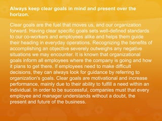 Always keep clear goals in mind and present over the
horizon.
Clear goals are the fuel that moves us, and our organization
forward. Having clear specific goals sets well-defined standards
to our co-workers and employees alike and helps them guide
their heading in everyday operations. Recognizing the benefits of
accomplishing an objective severely outweighs any negative
situations we may encounter. It is known that organizational
goals inform all employees where the company is going and how
it plans to get there. If employees need to make difficult
decisions, they can always look for guidance by referring to
organization's goals. Clear goals are motivational and increase
performance, mainly due to their ability to fulfill a need within an
individual. In order to be successful, companies must that every
employee and manager understands without a doubt, the
present and future of the business.
 