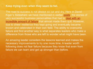 Keep trying even when they seem to fail.
The road to success is not always so cut and dry. Here in David
Kiger’s Slideshare we have mentioned in earlier posts, the stories of
very successful business personalities that had to deal with an
incredible amount of failure that almost made them quit. However,
due to sheer resilience they kept going and eventually became
known and celebrated in their own field. The ability to overcome
failure and find another way is what separates leaders who make a
difference from those who are left to wonder what might have been.
An amazing leader considers the lessons learned and makes the
necessary improvements to try one more time. A leader worth
following does not fear failure because they know that even from
failure we can learn and get up stronger than before.
 