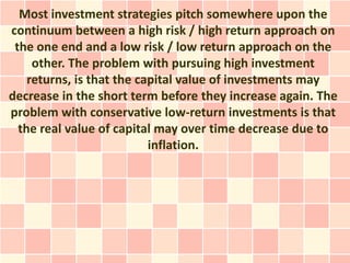 Most investment strategies pitch somewhere upon the
continuum between a high risk / high return approach on
 the one end and a low risk / low return approach on the
     other. The problem with pursuing high investment
    returns, is that the capital value of investments may
decrease in the short term before they increase again. The
problem with conservative low-return investments is that
  the real value of capital may over time decrease due to
                           inflation.
 