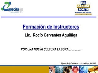 Formación de Instructores
Lic. Rocío Cervantes Aguíñiga
POR UNA NUEVA CULTURA LABORAL...............
Tijuana, Baja California., a 22 de Mayo del 2005
 