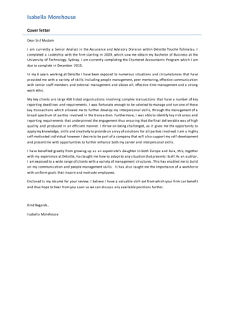 Isabella Morehouse
Cover letter
Dear Sir/ Madam
I am currently a Senior Analyst in the Assurance and Advisory Division within Deloitte Touche Tohmatsu. I
completed a cadetship with the firm starting in 2009, which saw me obtain my Bachelor of Business at the
University of Technology, Sydney. I am currently completing the Chartered Accountants Program which I am
due to complete in December 2015.
In my 6 years working at Deloitte I have been exposed to numerous situations and circumstances that have
provided me with a variety of skills including people management, peer mentoring, effective communication
with senior staff members and external management and above all, effective time management and a strong
work ethic.
My key clients are large ASX listed organisations involving complex transactions that have a number of key
reporting deadlines and requirements. I was fortunate enough to be selected to manage and run one of these
key transactions which allowed me to further develop my interpersonal skills, through the management of a
broad spectrum of parties involved in the transaction. Furthermore, I was able to identify key risk areas and
reporting requirements that underpinned the engagement thus ensuring that the final deliverable was of high
quality and produced in an efficient manner. I thrive on being challenged, as it gives me the opportunity to
apply my knowledge, skills and creativity to providean array of solutions for all parties involved. I am a highly
self-motivated individual however I desire to be part of a company that will also support my self-development
and present me with opportunities to further enhance both my career and interpersonal skills.
I have benefited greatly from growing up as an expatriate’s daughter in both Europe and Asia, this, together
with my experience atDeloitte, has taught me how to adaptto any situation thatpresents itself.As an auditor,
I am exposed to a wide range of clients with a variety of management structures. This has enabled me to build
on my communication and people management skills. It has also taught me the importance of a workforce
with uniform goals that inspire and motivate employees.
Enclosed is my résumé for your review. I believe I have a valuable skill-set from which your firm can benefit
and thus hope to hear from you soon so we can discuss any available positions further.
Kind Regards,
Isabella Morehouse
 