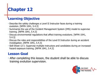 Chapter 12
‣ Describe the safety challenges a Level II Instructor faces during a training
evolution. [NFPA 1041, 5.4.3]
‣ Summarize the use of the Incident Management System (IMS) model to supervise
training. [NFPA 1041, 5.4.3]
‣ Discuss environmental regulations that affect training evolutions. [NFPA 1041,
5.4.3]
‣ Discuss the roles and responsibilities of the Level II Instructor during an accident
investigation. [NFPA 1041, 5.4.3]
‣ Skill Sheet 12-1: Supervise multiple instructors and candidates during an increased
hazard exposure training. [NFPA 1041, 5.4.3]
Learning Objective
Lesson Goal
‣ After completing this lesson, the student shall be able to discuss
training evolution supervision.
 