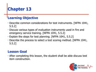 Chapter 13
‣ Describe common considerations for test instruments. [NFPA 1041,
5.5.2]
‣ Discuss various types of evaluation instruments used in fire and
emergency service training. [NFPA 1041, 5.5.2]
‣ Explain the steps for test planning. [NFPA 1041, 5.5.2]
‣ Describe the process to select a test scoring method. [NFPA 1041,
5.5.2]
Learning Objective
Lesson Goal
‣ After completing this lesson, the student shall be able discuss test
item construction.
 