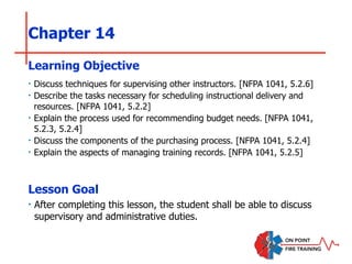 Chapter 14
‣ Discuss techniques for supervising other instructors. [NFPA 1041, 5.2.6]
‣ Describe the tasks necessary for scheduling instructional delivery and
resources. [NFPA 1041, 5.2.2]
‣ Explain the process used for recommending budget needs. [NFPA 1041,
5.2.3, 5.2.4]
‣ Discuss the components of the purchasing process. [NFPA 1041, 5.2.4]
‣ Explain the aspects of managing training records. [NFPA 1041, 5.2.5]
Learning Objective
Lesson Goal
‣ After completing this lesson, the student shall be able to discuss
supervisory and administrative duties.
 