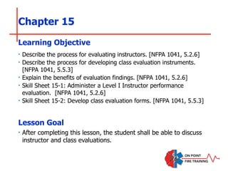 Chapter 15
‣ Describe the process for evaluating instructors. [NFPA 1041, 5.2.6]
‣ Describe the process for developing class evaluation instruments.
[NFPA 1041, 5.5.3]
‣ Explain the benefits of evaluation findings. [NFPA 1041, 5.2.6]
‣ Skill Sheet 15-1: Administer a Level I Instructor performance
evaluation. [NFPA 1041, 5.2.6]
‣ Skill Sheet 15-2: Develop class evaluation forms. [NFPA 1041, 5.5.3]
Learning Objective
Lesson Goal
‣ After completing this lesson, the student shall be able to discuss
instructor and class evaluations.
 