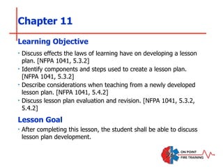 Chapter 11
‣ Discuss effects the laws of learning have on developing a lesson
plan. [NFPA 1041, 5.3.2]
‣ Identify components and steps used to create a lesson plan.
[NFPA 1041, 5.3.2]
‣ Describe considerations when teaching from a newly developed
lesson plan. [NFPA 1041, 5.4.2]
‣ Discuss lesson plan evaluation and revision. [NFPA 1041, 5.3.2,
5.4.2]
Learning Objective
Lesson Goal
‣ After completing this lesson, the student shall be able to discuss
lesson plan development.
 