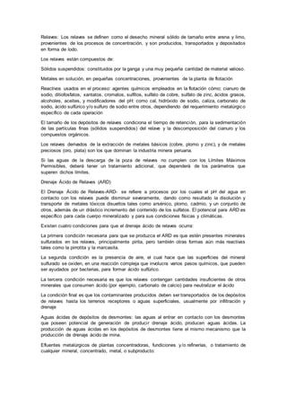 Relaves: Los relaves se definen como el desecho mineral sólido de tamaño entre arena y limo,
provenientes de los procesos de concentración, y son producidos, transportados y depositados
en forma de lodo.
Los relaves están compuestos de:
Sólidos suspendidos: constituidos por la ganga y una muy pequeña cantidad de material valioso.
Metales en solución, en pequeñas concentraciones, provenientes de la planta de flotación
Reactivos usados en el proceso: agentes químicos empleados en la flotación cómo; cianuro de
sodio, ditiofosfatos, xantatos, cromatos, sulfitos, sulfato de cobre, sulfato de zinc, ácidos grasos,
alcoholes, aceites, y modificadores del pH: como cal, hidróxido de sodio, caliza, carbonato de
sodio, ácido sulfúrico y/o sulfuro de sodio entre otros, dependiendo del requerimiento metalúrgico
específico de cada operación
El tamaño de los depósitos de relaves condiciona el tiempo de retención, para la sedimentación
de las partículas finas (sólidos suspendidos) del relave y la descomposición del cianuro y los
compuestos orgánicos.
Los relaves derivados de la extracción de metales básicos (cobre, plomo y zinc), y de metales
preciosos (oro, plata) son los que dominan la industria minera peruana.
Si las aguas de la descarga de la poza de relaves no cumplen con los Límites Máximos
Permisibles, deberá tener un tratamiento adicional, que dependerá de los parámetros que
superen dichos límites.
Drenaje Ácido de Relaves (ARD)
El Drenaje Ácido de Relaves-ARD- se refiere a procesos por los cuales el pH del agua en
contacto con los relaves puede disminuir severamente, dando como resultado la disolución y
transporte de metales tóxicos disueltos tales como arsénico, plomo, cadmio, y un conjunto de
otros, además de un drástico incremento del contenido de los sulfatos. El potencial para ARD es
específico para cada cuerpo mineralizado y para sus condiciones físicas y climáticas.
Existen cuatro condiciones para que el drenaje ácido de relaves ocurra:
La primera condición necesaria para que se produzca el ARD es que estén presentes minerales
sulfurados en los relaves, principalmente pirita, pero también otras formas aún más reactivas
tales como la pirrotita y la marcasita.
La segunda condición es la presencia de aire, el cual hace que las superficies del mineral
sulfurado se oxiden, en una reacción compleja que involucra varios pasos químicos, que pueden
ser ayudados por bacterias, para formar ácido sulfúrico.
La tercera condición necesaria es que los relaves contengan cantidades insuficientes de otros
minerales que consumen ácido (por ejemplo, carbonato de calcio) para neutralizar el ácido
La condición final es que los contaminantes producidos deben ser transportados de los depósitos
de relaves hasta los terrenos receptores o aguas superficiales, usualmente por infiltración y
drenaje
Aguas ácidas de depósitos de desmontes: las aguas al entrar en contacto con los desmontes
que poseen potencial de generación de producir drenaje ácido, producen aguas ácidas. La
producción de aguas ácidas en los depósitos de desmontes tiene el mismo mecanismo que la
producción de drenaje ácido de mina.
Efluentes metalúrgicos de plantas concentradoras, fundiciones y/o refinerías, o tratamiento de
cualquier mineral, concentrado, metal, o subproducto:
 