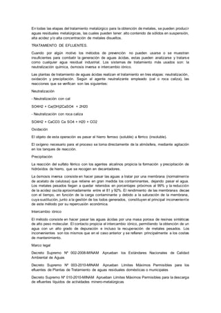 En todas las etapas del tratamiento metalúrgico para la obtención de metales, se pueden producir
aguas residuales metalúrgicas, las cuales pueden tener: alto contenido de sólidos en suspensión,
alta acidez y/o alta concentración de metales disueltos.
TRATAMIENTO DE EFLUENTES.
Cuando por algún motivo los métodos de prevención no pueden usarse o se muestran
insuficientes para combatir la generación de aguas ácidas, estas pueden analizarse y tratars e
como cualquier agua residual industrial. Los sistemas de tratamiento más usados son: la
neutralización química, ósmosis inversa e intercambio iónico.
Las plantas de tratamiento de aguas ácidas realizan el tratamiento en tres etapas: neutralización,
oxidación y precipitación. Según el agente neutralizante empleado (cal o roca caliza), las
reacciones que se verifican son las siguientes:
Neutralización
‐ Neutralización con cal
SO4H2 + Ca(OH)2CaSO4 + 2H20
‐ Neutralización con roca caliza
SO4H2 + CaCO3 Ca SO4 + H20 + CO2
Oxidación
El objeto de esta operación es pasar el hierro ferroso (soluble) a férrico (insoluble).
El oxígeno necesario para el proceso se toma directamente de la atmósfera, mediante agitación
en los tanques de reacción.
Precipitación
La reacción del sulfato férrico con los agentes alcalinos propicia la formación y precipitación de
hidróxidos de hierro, que se recogen en decantadores.
La ósmosis inversa consiste en hacer pasar las aguas a tratar por una membrana (normalmente
de acetato de celulosa) que retiene en gran medida los contaminantes, dejando pasar el agua.
Los metales pesados llegan a quedar retenidos en porcentajes próximos al 99% y la reducción
de la acidez oscila aproximadamente entre el 81 y 92%. El rendimiento de las membranas decae
con el tiempo, en función de la carga contaminante y debido a la saturación de la membrana,
cuya sustitución, junto a la gestión de los lodos generados, constituyen el principal inconveniente
de este método por su repercusión económica.
Intercambio iónico
El método consiste en hacer pasar las aguas ácidas por una masa porosa de resinas sintéticas
de alto peso molecular. El contacto propicia el intercambio iónico, permitiendo la obtención de un
agua con un alto grado de depuración e incluso la recuperación de metales pesados. Los
inconvenientes son los mismos que en el caso anterior y se refieren principalmente a los costes
de mantenimiento.
Marco legal
Decreto Supremo Nº 002-2008-MINAM Aprueban los Estándares Nacionales de Calidad
Ambiental de Aguas
Decreto Supremo Nº 003-2010-MINAM Aprueban Límites Máximos Permisibles para los
efluentes de Plantas de Tratamiento de aguas residuales domésticas o municipales
Decreto Supremo Nº 010-2010-MINAM Aprueban Límites Máximos Permisibles para la descarga
de efluentes líquidos de actividades minero-metalúrgicas
 