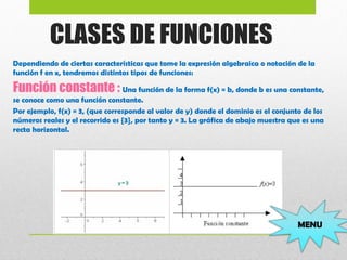 CLASES DE FUNCIONES
Dependiendo de ciertas características que tome la expresión algebraica o notación de la
función f en x, tendremos distintos tipos de funciones:
Función constante : Una función de la forma f(x) = b, donde b es una constante,
se conoce como una función constante.
Por ejemplo, f(x) = 3, (que corresponde al valor de y) donde el dominio es el conjunto de los
números reales y el recorrido es {3}, por tanto y = 3. La gráfica de abajo muestra que es una
recta horizontal.
 