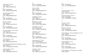 or                          or
Tradewinds 2 v1.0.0.0                                 Name: Asu Shrestha          Name: Asu Shrestha
Name: Super771                                        Code : SLAG9QCJS6FMNSM      Code : SL7AJGXXBPFMNSM
Code : 98Q6CLDBJSSVNAV
or                                                    Tropix v1.0.0.0             U
Name: Asu Shrestha                                    Name: Super771
Code : 9BKQJR7XNSFMNSM                                Code : AXMPM7KQ67SVNAV      Ultimate Dominoes v1.0.2.1
                                                      or                          Name: Super771
Treasure Island v1.0.0.0                              Name: Asu Shrestha          Code : VXC7KJXXXMSVNAV
Name: Super771                                        Code : ANSBPCNLFCFMNSM      or
Code : P9SEQX9MPGSVNAV                                                            Ultimate Dominoes v8.5r321
or                                                    Tumblebugs v1.0.0.4         Name: Asu Shrestha
Name: Asu Shrestha                                    Name: Super771              Code : RYQQ8BHNLLFMNSM
Code : RCLPKX7FFKFMNSM                                Code : 6EBBDXRP7GSVNAV
                                                      or                          V
TriJinx v1.0.0.234                                    Tumblebugs v1.0.0.0
Name: Super771                                        Name: Asu Shrestha          Varmintz v1.0.0.0
Code : JLTRGVEACASVNAV                                Code : FNJ7KY7DPEFMNSM      Name: Super771
or                                                                                Code : 6MDR6ENBKASVNAV
Name: Asu Shrestha                                    Tumblebugs 2 v1.0.0.0       or
Code : VMQH9HN68FFMNSM                                Name: Asu Shrestha          Varmintz v9.0.0.383
                                                      Code : JTBKECD77KFMNSM      Name: Asu Shrestha
Tri-Peaks Solitaire To Go v1.0.0.0                                                Code : TYSWKKYW6LFMNSM
Name: Super771                                        Turtle Bay v1.0.3.2
Code : GPS7D6VKPVSVNAV                                Name: Super771              Virtual Villagers - The Lost Children v1.0.1.05
or                                                    Code : F8SKTSJDVMSVNAV      Name: Super771
Name: Asu Shrestha                                    or                          Code : VARYSG6HCQSVNAV
Code : YVDEVSES88FMNSM                                Name: Asu Shrestha          or
                                                      Code : NGE9LFAGGDFMNSM      Name: Asu Shrestha
Trivia Machine v1.2.0.0                                                           Code : 8BHFMEDFSMFMNSM
Name: Super771                                        Turtle Odyssey 2 v1.0.0.0
Code : H9EW7AAPGRSVNAV                                Name: Lena Wetherbee        Virtual Villagers v1.0.1.0
                                                      Code : TGLE6-VH6VR-MDSCF    Name: Super771
Trivial Pursuit® Bring On The 90's Edition v1.0.0.0   or                          Code : CAPAHGPELXSVNAV
Name: Super771                                        Name: Asu Shrestha          or
Code : YYTWDMLWVYSVNAV                                Code : YRNVEAA6AHFMNSM      Name: Asu Shrestha
                                                                                  Code : EHLGQ779KPFMNSM
Tropical Swaps v1.0.4.0                               Twistingo v1.0.0.0
Name: Super771                                        Name: Super771              Virtual Villagers: The Secret City v1.0.0.3GH
Code : FSWMPKKF7QSVNAV                                Code : DR8FGLLLSLSVNAV      Name: Super771
 
